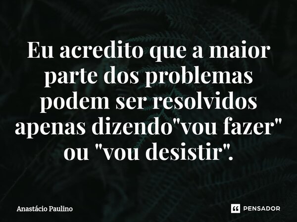 ⁠Eu acredito que a maior parte dos problemas podem ser resolvidos apenas dizendo "vou fazer" ou "vou desistir".... Frase de Anastácio Paulino.