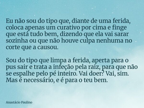 Eu não sou do tipo que, diante de uma ferida, coloca apenas um curativo por cima e finge que está tudo bem, dizendo que ela vai sarar sozinha ou que não houve c... Frase de Anastácio Paulino.