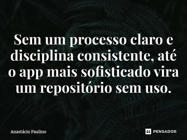 ⁠Sem um processo claro e disciplina consistente, até o app mais sofisticado vira um repositório sem uso.... Frase de Anastácio Paulino.