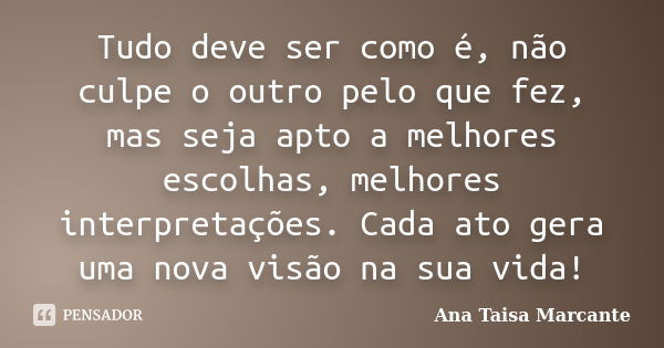 Tudo deve ser como é, não culpe o outro pelo que fez, mas seja apto a melhores escolhas, melhores interpretações. Cada ato gera uma nova visão na sua vida!... Frase de Ana Taisa Marcante.