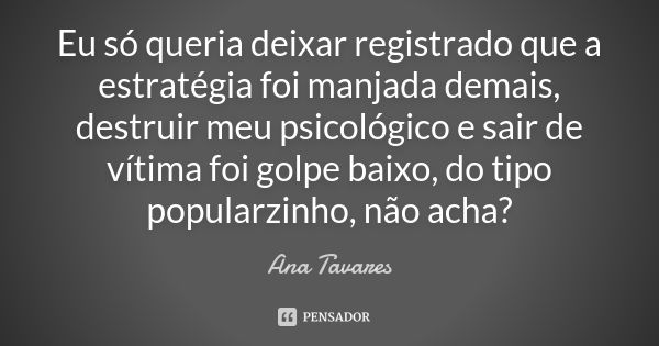 Eu só queria deixar registrado que a estratégia foi manjada demais, destruir meu psicológico e sair de vítima foi golpe baixo, do tipo popularzinho, não acha?... Frase de Ana Tavares.