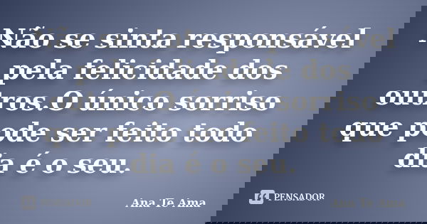 Não se sinta responsável pela felicidade dos outros.O único sorriso que pode ser feito todo dia é o seu.... Frase de Ana Te Ama.