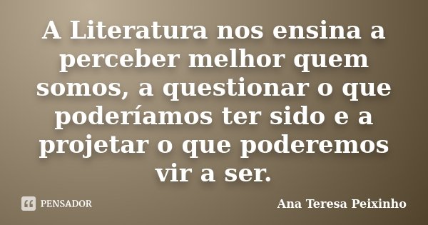 A Literatura nos ensina a perceber melhor quem somos, a questionar o que poderíamos ter sido e a projetar o que poderemos vir a ser.... Frase de Ana Teresa Peixinho.