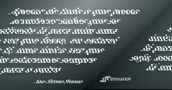 Apesar de tudo o que possa acontecer sabes que se estiveste lá para mim uma única vez que fosse, eu estarei lá para ti, uma única vez que seja, assim estaremos ... Frase de Ana Teresa Pessoa.