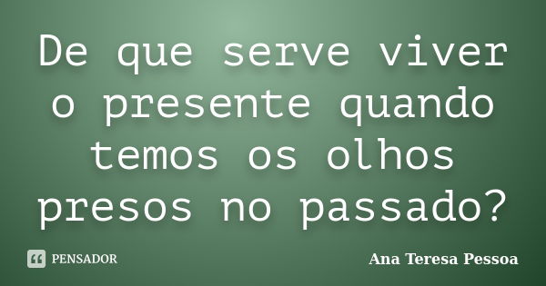 De que serve viver o presente quando temos os olhos presos no passado?... Frase de Ana Teresa Pessoa.