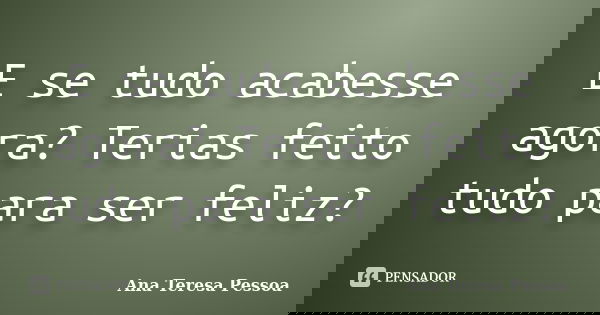 E se tudo acabesse agora? Terias feito tudo para ser feliz?... Frase de Ana Teresa Pessoa.
