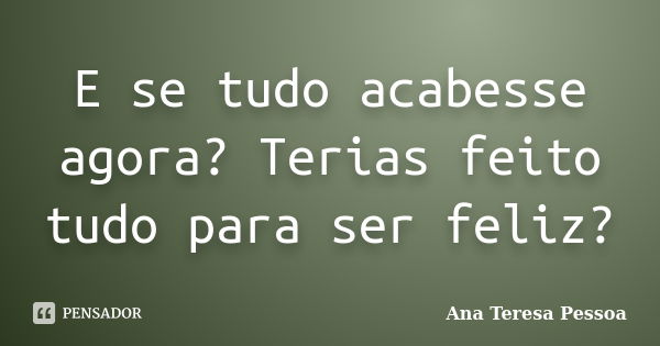 E se tudo acabesse agora? Terias feito tudo para ser feliz?... Frase de Ana Teresa Pessoa.