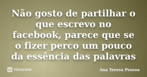 Não gosto de partilhar o que escrevo no facebook, parece que se o fizer perco um pouco da essência das palavras... Frase de Ana Teresa Pessoa.