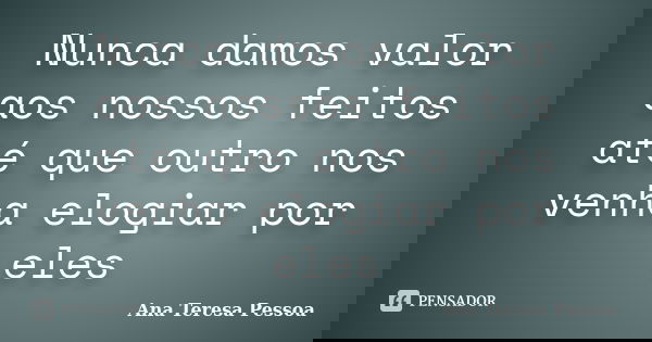 Nunca damos valor aos nossos feitos até que outro nos venha elogiar por eles... Frase de Ana Teresa Pessoa.