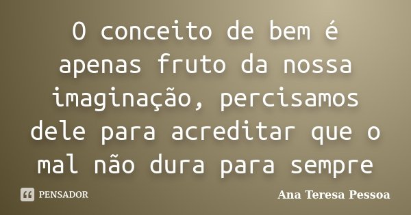 O conceito de bem é apenas fruto da nossa imaginação, percisamos dele para acreditar que o mal não dura para sempre... Frase de Ana Teresa Pessoa.