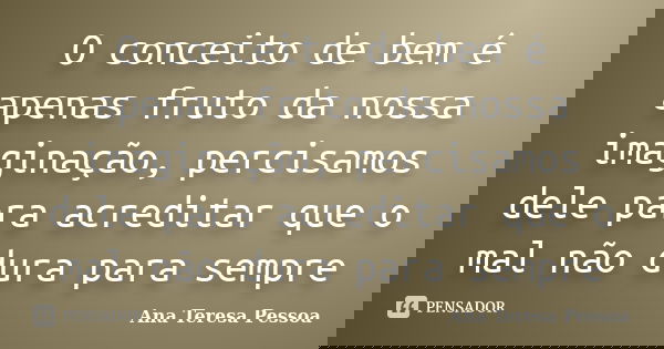 O conceito de bem é apenas fruto da nossa imaginação, percisamos dele para acreditar que o mal não dura para sempre... Frase de Ana Teresa Pessoa.