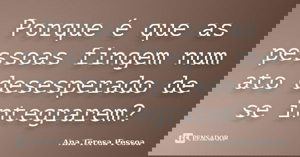 Porque é que as pessoas fingem num ato desesperado de se integrarem?... Frase de Ana Teresa Pessoa.