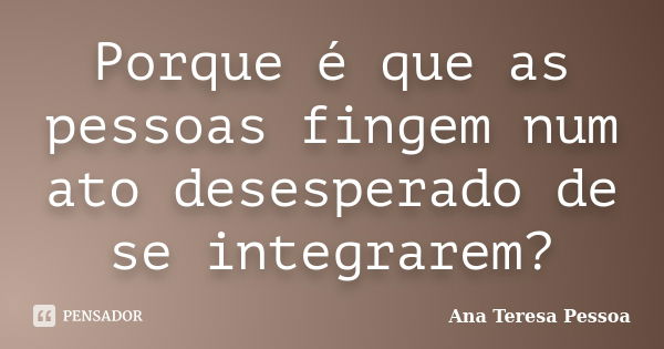 Porque é que as pessoas fingem num ato desesperado de se integrarem?... Frase de Ana Teresa Pessoa.