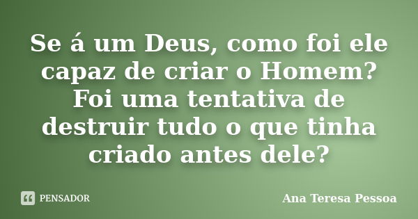 Se á um Deus, como foi ele capaz de criar o Homem? Foi uma tentativa de destruir tudo o que tinha criado antes dele?... Frase de Ana Teresa Pessoa.