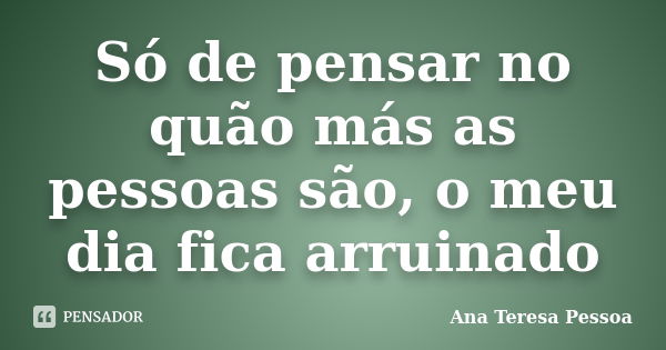 Só de pensar no quão más as pessoas são, o meu dia fica arruinado... Frase de Ana Teresa Pessoa.