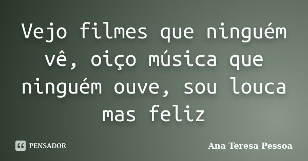 Vejo filmes que ninguém vê, oiço música que ninguém ouve, sou louca mas feliz... Frase de Ana Teresa Pessoa.