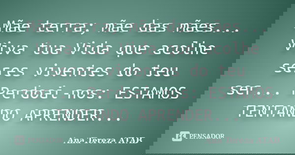 Mãe terra; mãe das mães... Viva tua Vida que acolhe seres viventes do teu ser... Perdoai-nos: ESTAMOS TENTANDO APRENDER...... Frase de Ana Tereza ATAB.