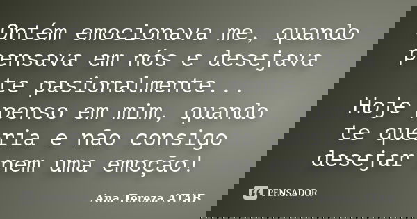 Ontém emocionava me, quando pensava em nós e desejava te pasionalmente... Hoje penso em mim, quando te queria e não consigo desejar nem uma emoção!... Frase de Ana Tereza ATAB.