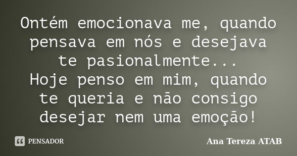 Ontém emocionava me, quando pensava em nós e desejava te pasionalmente... Hoje penso em mim, quando te queria e não consigo desejar nem uma emoção!... Frase de Ana Tereza ATAB.