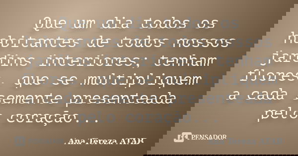 Que um dia todos os habitantes de todos nossos jardins interiores; tenham flores, que se multipliquem a cada semente presenteada pelo coração...... Frase de Ana Tereza ATAB.