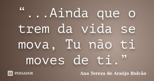 “...Ainda que o trem da vida se mova, Tu não ti moves de ti.”... Frase de Ana Tereza de Araújo Bulcão.