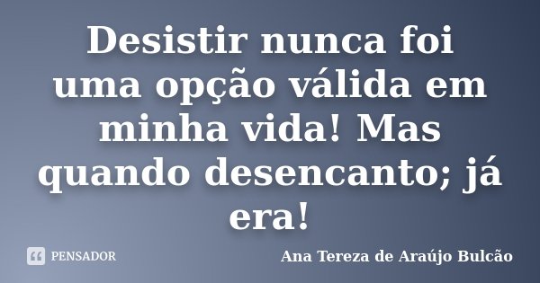 Desistir nunca foi uma opção válida em minha vida! Mas quando desencanto; já era!... Frase de Ana Tereza de Araújo Bulcão.