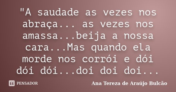 "A saudade as vezes nos abraça... as vezes nos amassa...beija a nossa cara...Mas quando ela morde nos corrói e dói dói dói...doi doi doi...... Frase de Ana Tereza de Araújo Bulcão.