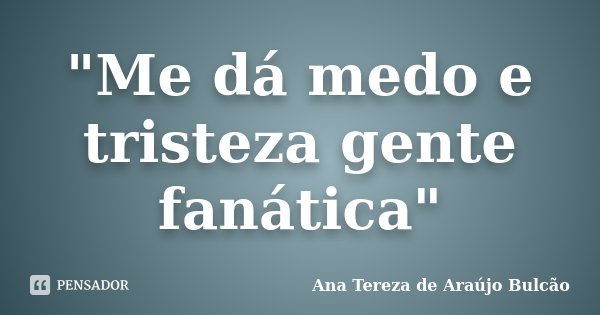 "Me dá medo e tristeza gente fanática"... Frase de Ana Tereza de Araújo Bulcão.
