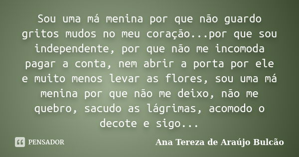 Sou uma má menina por que não guardo gritos mudos no meu coração...por que sou independente, por que não me incomoda pagar a conta, nem abrir a porta por ele e ... Frase de Ana Tereza de Araújo Bulcão.