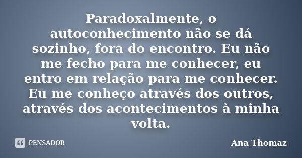 Paradoxalmente, o autoconhecimento não se dá sozinho, fora do encontro. Eu não me fecho para me conhecer, eu entro em relação para me conhecer. Eu me conheço at... Frase de Ana Thomaz.