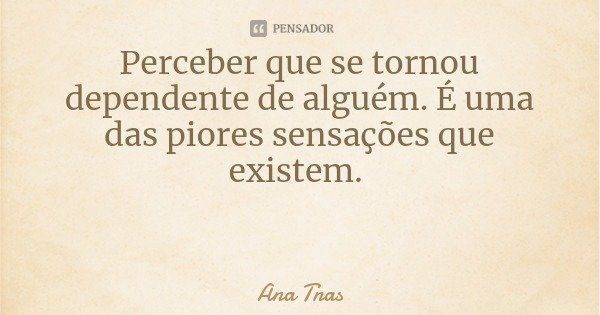 Perceber que se tornou dependente de alguém. É uma das piores sensações que existem.... Frase de Ana Tnas.