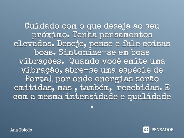 Cuidado com o que deseja ao seu próximo. Tenha pensamentos elevados. Deseje, pense e fale coisas boas. Sintonize-se em boas vibrações. Quando você emite uma vib... Frase de Ana Toledo Terapeuta Holística.