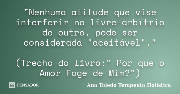 "Nenhuma atitude que vise interferir no livre-arbítrio do outro, pode ser considerada "aceitável"." (Trecho do livro:" Por que o Amor F... Frase de Ana Toledo Terapeuta Holística.