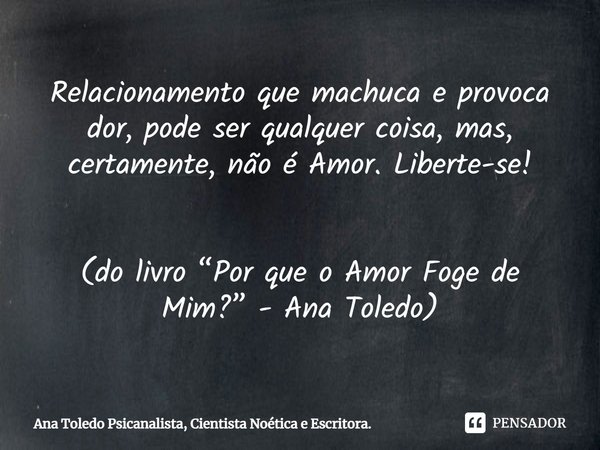 ⁠Relacionamento que machuca e provoca dor, pode ser qualquer coisa, mas, certamente, não é Amor. Liberte-se! (do livro “Por que o Amor Foge de Mim?” - Ana Toled... Frase de Ana Toledo Psicanalista, Cientista Noética e Escritora..