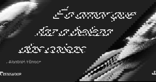 É o amor que faz a beleza das coisas.... Frase de Anatole France.