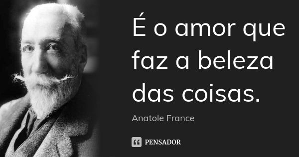 É o amor que faz a beleza das coisas.... Frase de Anatole France.