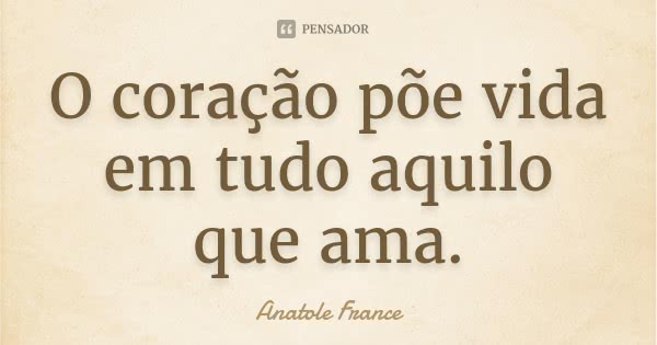O coração põe vida em tudo aquilo que ama.... Frase de Anatole France.