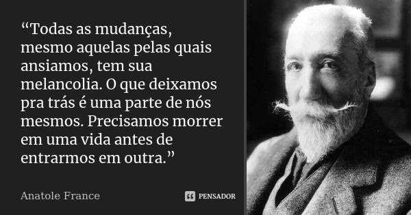 “Todas as mudanças, mesmo aquelas pelas quais ansiamos, tem sua melancolia. O que deixamos pra trás é uma parte de nós mesmos. Precisamos morrer em uma vida ant... Frase de Anatole France.