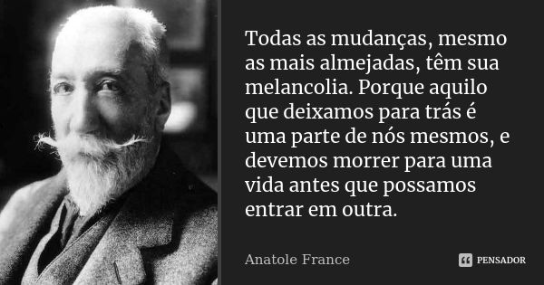 Todas as mudanças, mesmo as mais almejadas, têm sua melancolia. Porque aquilo que deixamos para trás é uma parte de nós mesmos, e devemos morrer para uma vida a... Frase de Anatole France.