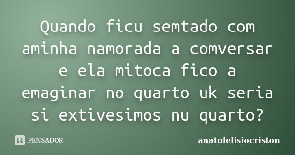 Quando ficu semtado com aminha namorada a comversar e ela mitoca fico a emaginar no quarto uk seria si extivesimos nu quarto?... Frase de anatolelisiocriston.