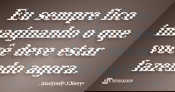 Eu sempre fico imaginando o que você deve estar fazendo agora.... Frase de Anatyelly Cherry.