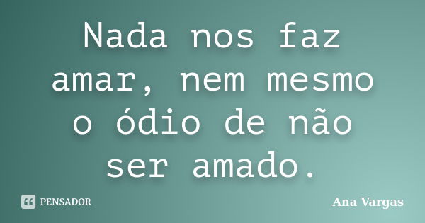 Nada nos faz amar, nem mesmo o ódio de não ser amado.... Frase de Ana Vargas.