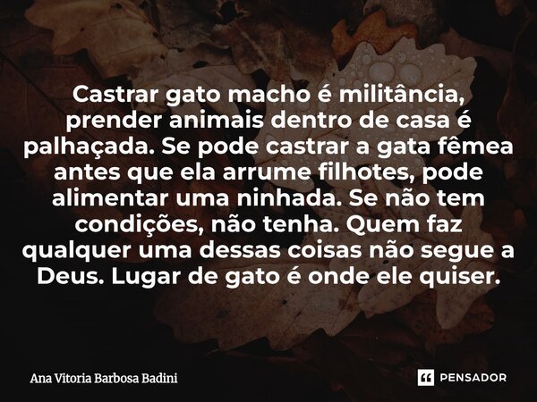 Castrar gato macho é militância, prender animais dentro de casa é palhaçada. Se pode castrar a gata fêmea antes que ela arrume filhotes, pode alimentar uma nin... Frase de Ana Vitória Barbosa Badini.
