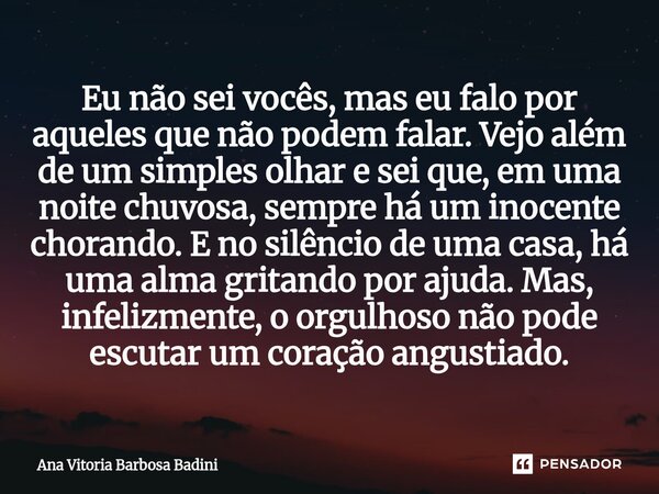 Eu não sei vocês, mas eu falo por aqueles que não podem falar. Vejo além de um simples olhar e sei que, em uma noite chuvosa, sempre há um inocente chorando. E... Frase de Ana Vitória Barbosa Badini.