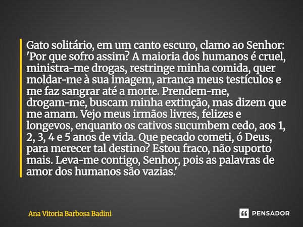 Gato solitário, em um canto escuro, clamo ao Senhor: 'Por que sofro assim? A maioria dos humanos é cruel, ministra-me drogas, restringe minha comida, quer mold... Frase de Ana Vitória Barbosa Badini.