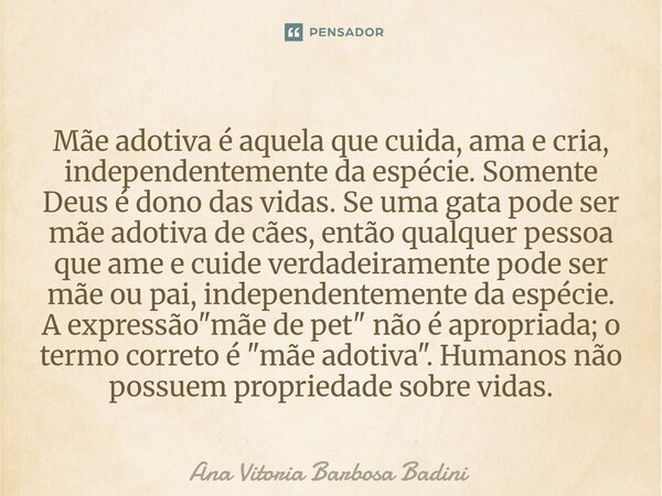 Mãe adotiva é aquela que cuida, ama e cria, independentemente da espécie. Somente Deus é dono das vidas. Se uma gata pode ser mãe adotiva de cães, então qualqu... Frase de Ana Vitória Barbosa Badini.