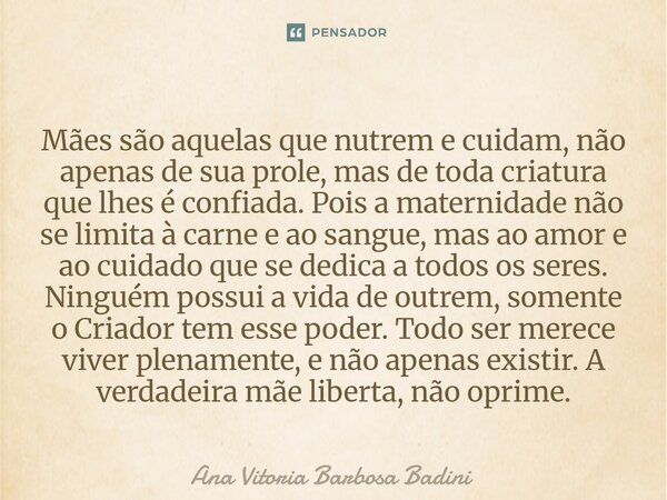 Mães são aquelas que nutrem e cuidam, não apenas de sua prole, mas de toda criatura que lhes é confiada. Pois a maternidade não se limita à carne e ao sangue, ... Frase de Ana Vitória Barbosa Badini.
