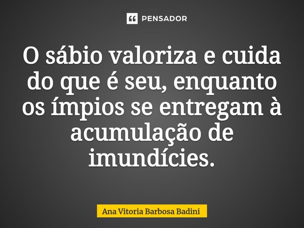 ⁠O sábio valoriza e cuida do que é seu, enquanto os ímpios se entregam à acumulação de imundícies.... Frase de Ana Vitória Barbosa Badini.