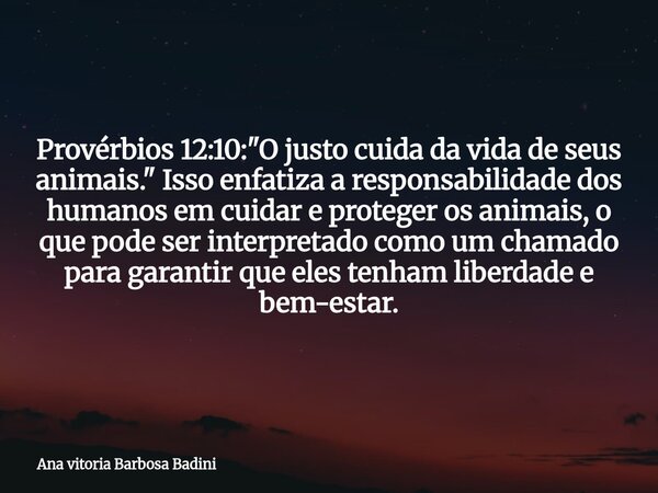 Provérbios 12:10: "O justo cuida da vida de seus animais." Isso enfatiza a responsabilidade dos humanos em cuidar e proteger os animais, o que pode se... Frase de Ana vitoria Barbosa Badini.