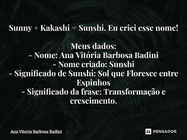 Sunny + Kakashi = Sunshi. Eu criei esse nome! Meus dados: - Nome: Ana Vitória Barbosa Badini - Nome criado: Sunshi - Significado de Sunshi: Sol que Floresce en... Frase de Ana Vitória Barbosa Badini.